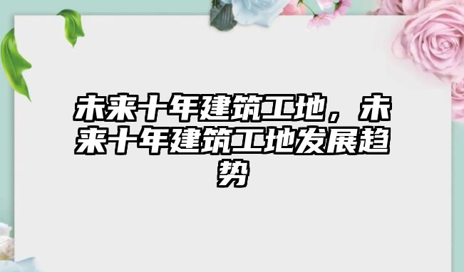 未來十年建筑工地，未來十年建筑工地發(fā)展趨勢