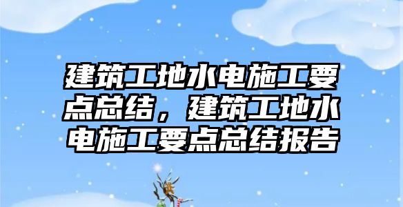 建筑工地水電施工要點總結(jié)，建筑工地水電施工要點總結(jié)報告