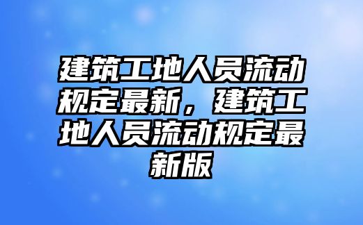 建筑工地人員流動規(guī)定最新，建筑工地人員流動規(guī)定最新版