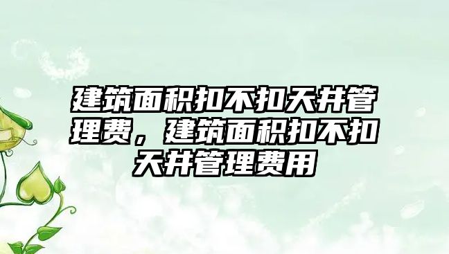 建筑面積扣不扣天井管理費，建筑面積扣不扣天井管理費用