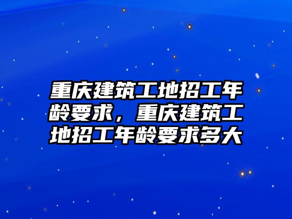 重慶建筑工地招工年齡要求，重慶建筑工地招工年齡要求多大