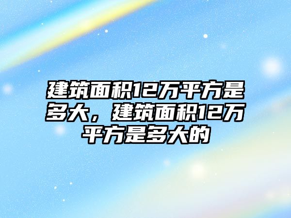 建筑面積12萬平方是多大，建筑面積12萬平方是多大的