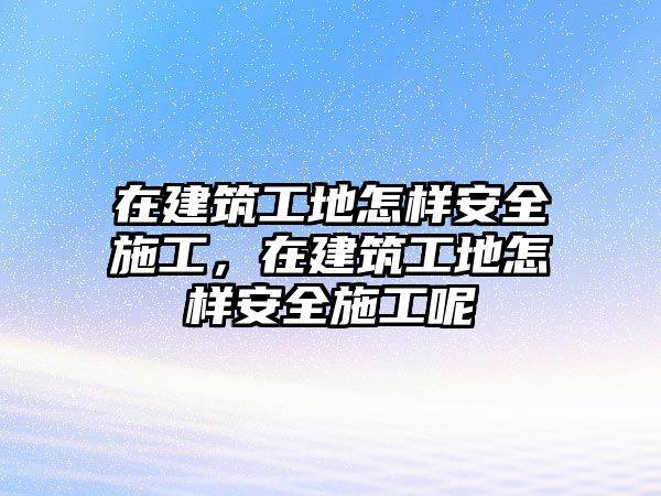 在建筑工地怎樣安全施工，在建筑工地怎樣安全施工呢