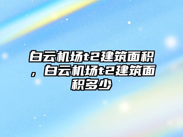 白云機(jī)場t2建筑面積，白云機(jī)場t2建筑面積多少