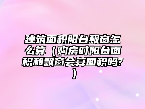 建筑面積陽臺飄窗怎么算（購房時陽臺面積和飄窗會算面積嗎?）