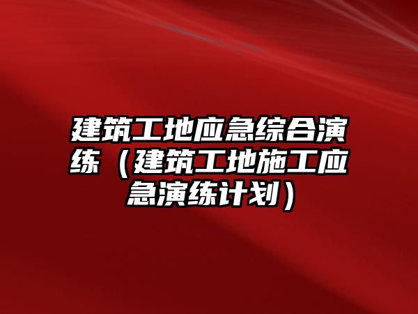 建筑工地應(yīng)急綜合演練（建筑工地施工應(yīng)急演練計劃）