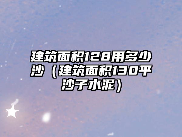 建筑面積128用多少沙（建筑面積130平沙子水泥）