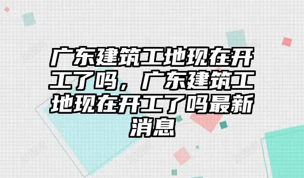 廣東建筑工地現(xiàn)在開工了嗎，廣東建筑工地現(xiàn)在開工了嗎最新消息