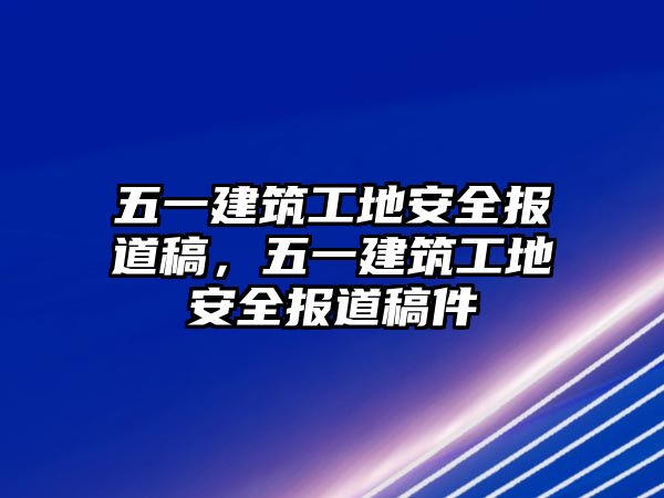 五一建筑工地安全報道稿，五一建筑工地安全報道稿件