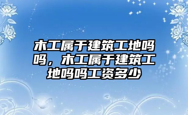 木工屬于建筑工地嗎嗎，木工屬于建筑工地嗎嗎工資多少