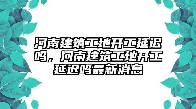 河南建筑工地開工延遲嗎，河南建筑工地開工延遲嗎最新消息