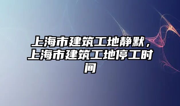 上海市建筑工地靜默，上海市建筑工地停工時間