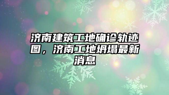 濟(jì)南建筑工地確診軌跡圖，濟(jì)南工地坍塌最新消息