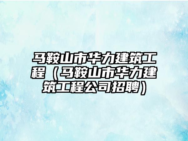 馬鞍山市華力建筑工程（馬鞍山市華力建筑工程公司招聘）