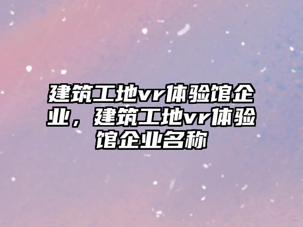 建筑工地vr體驗(yàn)館企業(yè)，建筑工地vr體驗(yàn)館企業(yè)名稱