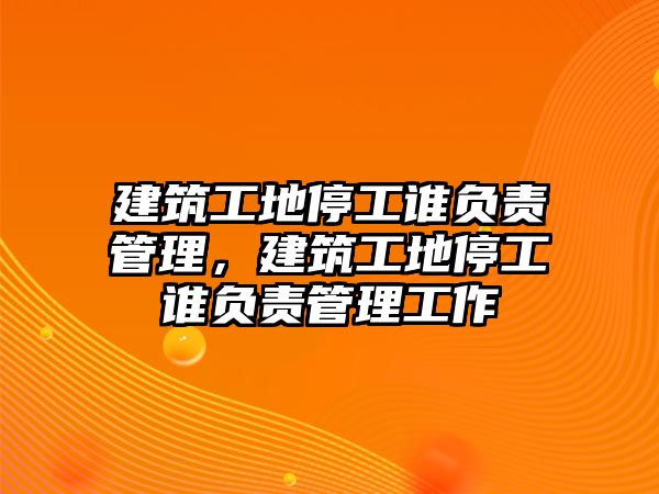 建筑工地停工誰負(fù)責(zé)管理，建筑工地停工誰負(fù)責(zé)管理工作