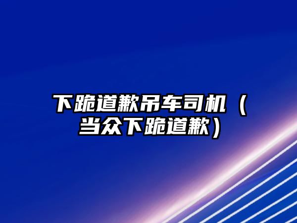 下跪道歉吊車司機(jī)（當(dāng)眾下跪道歉）