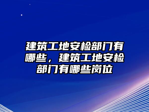 建筑工地安檢部門有哪些，建筑工地安檢部門有哪些崗位