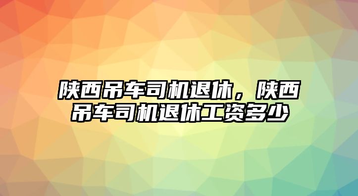 陜西吊車司機退休，陜西吊車司機退休工資多少