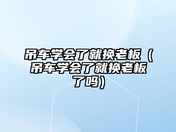 吊車學(xué)會了就換老板（吊車學(xué)會了就換老板了嗎）