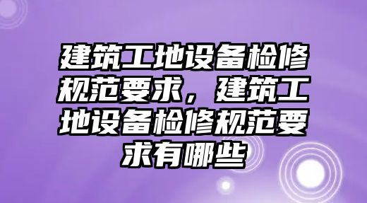 建筑工地設(shè)備檢修規(guī)范要求，建筑工地設(shè)備檢修規(guī)范要求有哪些