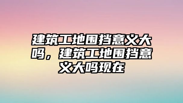 建筑工地圍擋意義大嗎，建筑工地圍擋意義大嗎現(xiàn)在