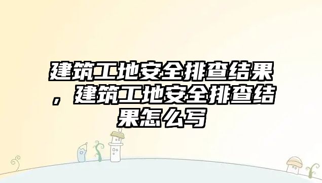 建筑工地安全排查結(jié)果，建筑工地安全排查結(jié)果怎么寫