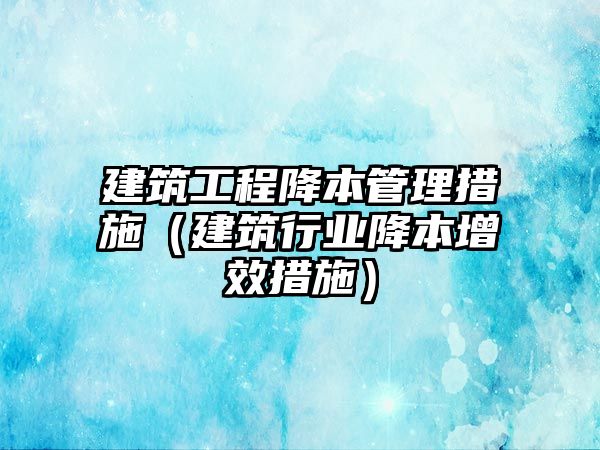 建筑工程降本管理措施（建筑行業(yè)降本增效措施）