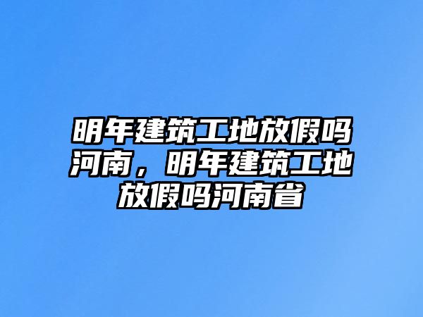 明年建筑工地放假嗎河南，明年建筑工地放假嗎河南省