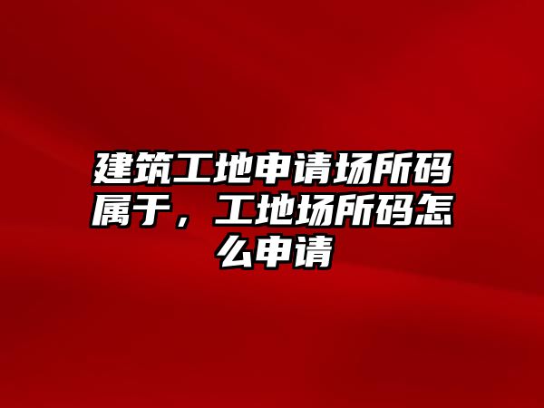 建筑工地申請場所碼屬于，工地場所碼怎么申請