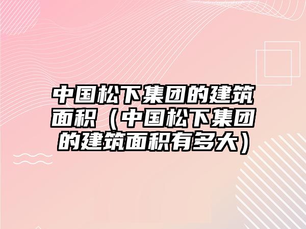 中國(guó)松下集團(tuán)的建筑面積（中國(guó)松下集團(tuán)的建筑面積有多大）