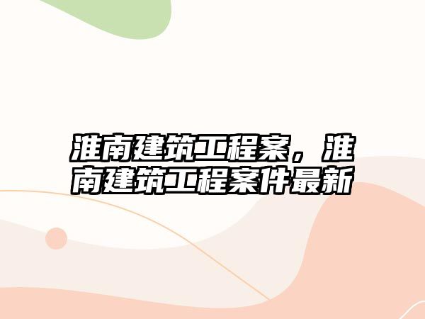 淮南建筑工程案，淮南建筑工程案件最新