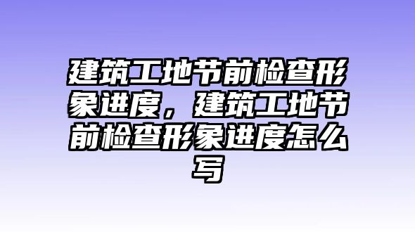 建筑工地節(jié)前檢查形象進(jìn)度，建筑工地節(jié)前檢查形象進(jìn)度怎么寫