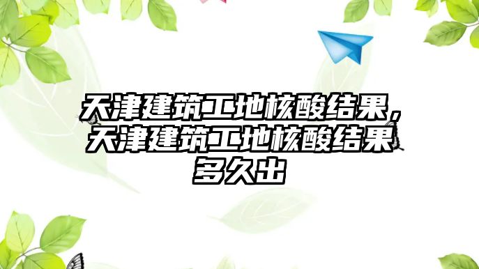 天津建筑工地核酸結(jié)果，天津建筑工地核酸結(jié)果多久出