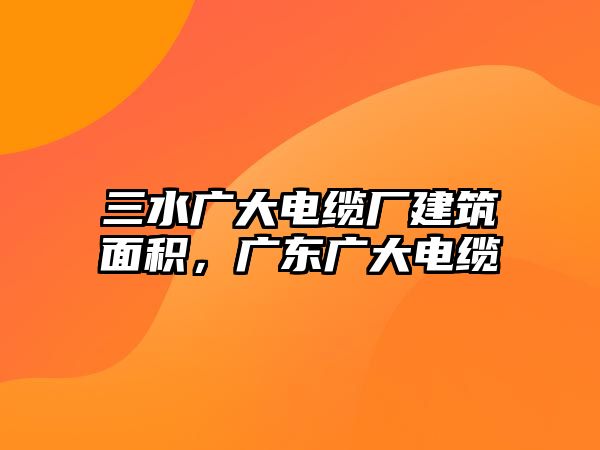 三水廣大電纜廠建筑面積，廣東廣大電纜