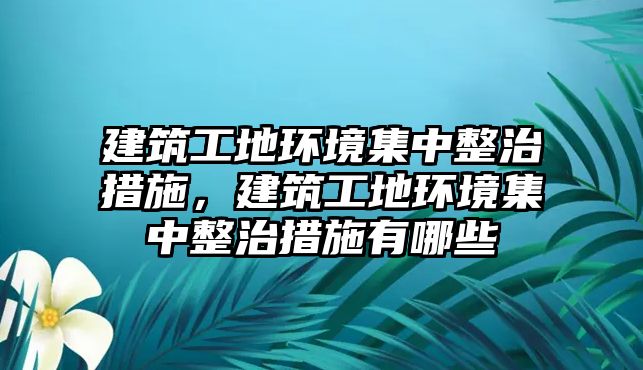 建筑工地環(huán)境集中整治措施，建筑工地環(huán)境集中整治措施有哪些