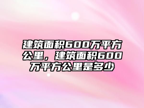 建筑面積600萬平方公里，建筑面積600萬平方公里是多少