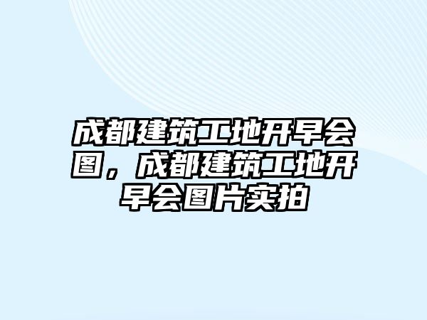 成都建筑工地開早會圖，成都建筑工地開早會圖片實拍