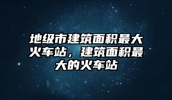 地級(jí)市建筑面積最大火車站，建筑面積最大的火車站