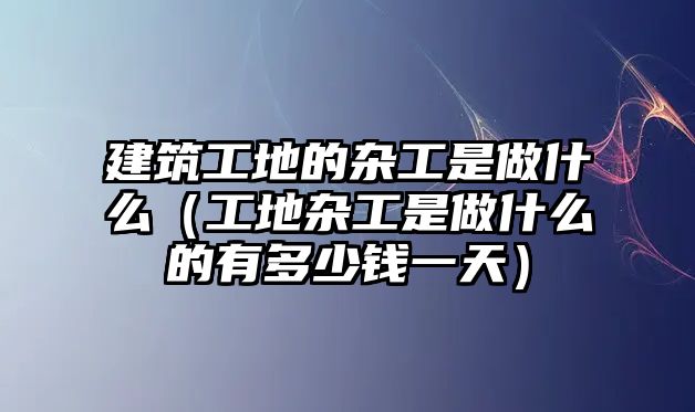 建筑工地的雜工是做什么（工地雜工是做什么的有多少錢一天）