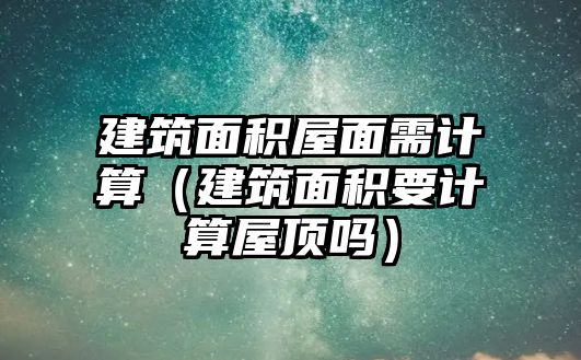 建筑面積屋面需計算（建筑面積要計算屋頂嗎）