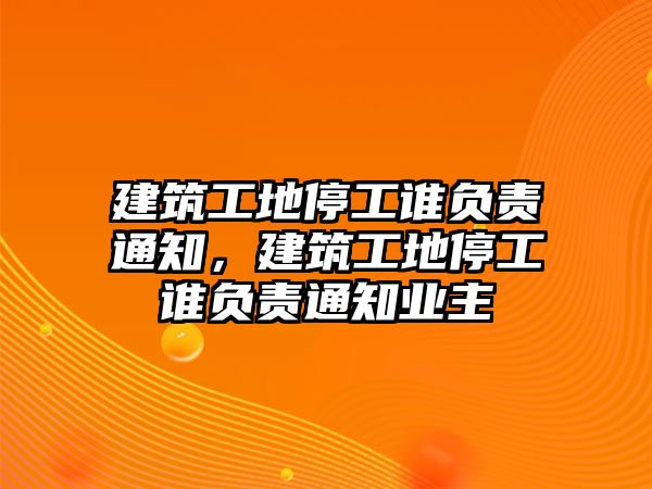 建筑工地停工誰(shuí)負(fù)責(zé)通知，建筑工地停工誰(shuí)負(fù)責(zé)通知業(yè)主