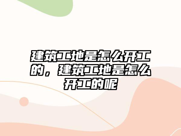 建筑工地是怎么開工的，建筑工地是怎么開工的呢