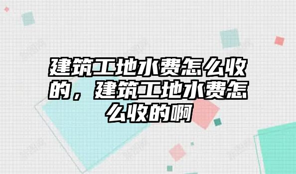 建筑工地水費怎么收的，建筑工地水費怎么收的啊