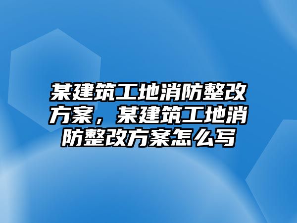 某建筑工地消防整改方案，某建筑工地消防整改方案怎么寫