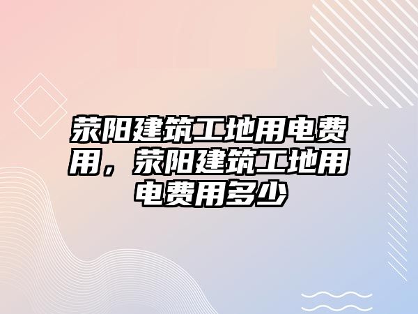 滎陽(yáng)建筑工地用電費(fèi)用，滎陽(yáng)建筑工地用電費(fèi)用多少