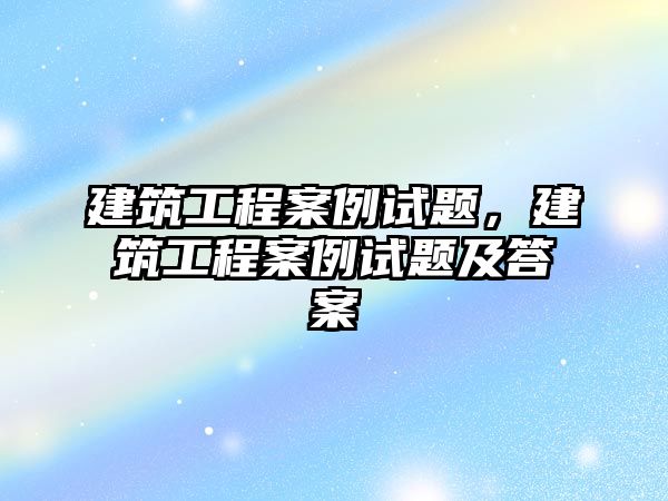 建筑工程案例試題，建筑工程案例試題及答案