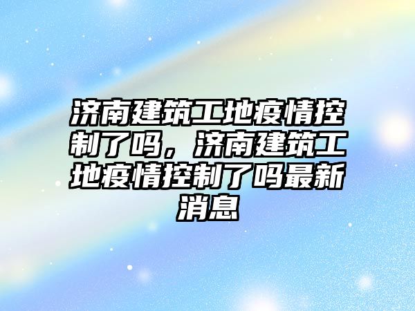 濟南建筑工地疫情控制了嗎，濟南建筑工地疫情控制了嗎最新消息