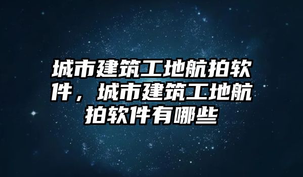 城市建筑工地航拍軟件，城市建筑工地航拍軟件有哪些