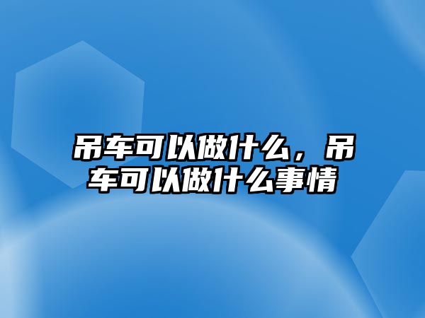 吊車可以做什么，吊車可以做什么事情